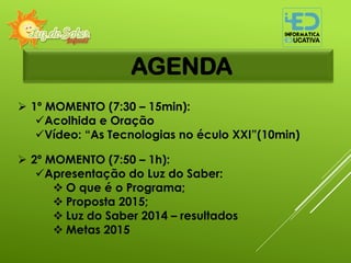 AGENDA
 1º MOMENTO (7:30 – 15min):
Acolhida e Oração
Vídeo: “As Tecnologias no éculo XXI”(10min)
 2º MOMENTO (7:50 – 1h):
Apresentação do Luz do Saber:
 O que é o Programa;
 Proposta 2015;
 Luz do Saber 2014 – resultados
 Metas 2015
 