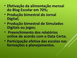 • Efetivação da alimentação mensal
do Blog Escolar em 70%;
• Produção bimestral do Jornal
Digital;
• Produção bimestral de Simulados
Digitais ou jogos;
• Preenchimento dos relatórios
online de acordo com o Data Certa;
• Participação efetiva das escolas nas
formações e planejamentos.
 