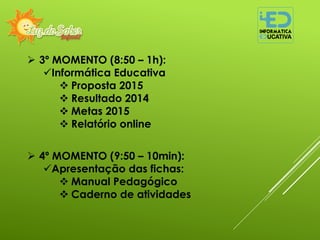  3º MOMENTO (8:50 – 1h):
Informática Educativa
 Proposta 2015
 Resultado 2014
 Metas 2015
 Relatório online
 4º MOMENTO (9:50 – 10min):
Apresentação das fichas:
 Manual Pedagógico
 Caderno de atividades
 
