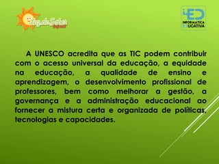 A UNESCO acredita que as TIC podem contribuir
com o acesso universal da educação, a equidade
na educação, a qualidade de ensino e
aprendizagem, o desenvolvimento profissional de
professores, bem como melhorar a gestão, a
governança e a administração educacional ao
fornecer a mistura certa e organizada de políticas,
tecnologias e capacidades.
 