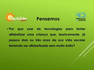Por que usar de tecnologias para tentar
alfabetizar uma criança que, teoricamente, já
passou dois ou três anos da sua vida escolar
tentando ser alfabetizada sem muito êxito?
Pensemos
 