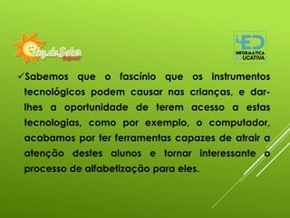 Sabemos que o fascínio que os instrumentos
tecnológicos podem causar nas crianças, e dar-
lhes a oportunidade de terem acesso a estas
tecnologias, como por exemplo, o computador,
acabamos por ter ferramentas capazes de atrair a
atenção destes alunos e tornar interessante o
processo de alfabetização para eles.
 