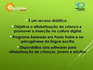 É um recurso didático.
Objetiva a alfabetização da criança e
promover a inserção na cultura digital.
Programa baseado em Paulo Freire e na
psicogênese da língua escrita.
Disponibiliza dois softwares para
alfabetização de crianças, jovens e adultos.
 