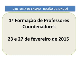 1ª Formação de Professores
Coordenadores
23 e 27 de fevereiro de 2015
DIRETORIA DE ENSINO - REGIÃO DE JUNDIAÍ
1
 