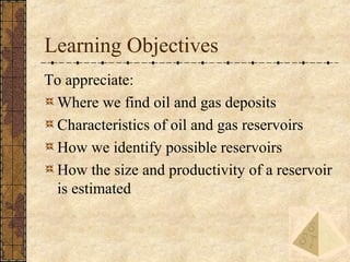 3
Learning Objectives
To appreciate:
Where we find oil and gas deposits
Characteristics of oil and gas reservoirs
How we i...