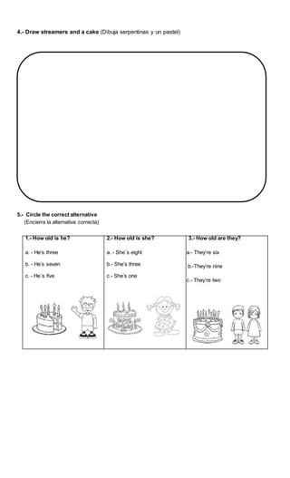4.- Draw streamers and a cake (Dibuja serpentinas y un pastel)
5.- Circle the correct alternative
(Encierra la alternativa correcta)
1.- How old is he?
a. - He’s three
b. - He’s seven
c. - He´s five
2.- How old is she?
a. - She´s eight
b.- She’s three
c.- She’s one
3.- How old are they?
a.- They’re six
b.-They’re nine
c.- They’re two
 