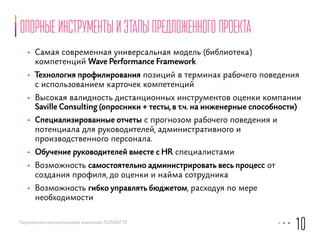 опорные инструменты и этапы предложенного проекта 
• Самая современная универсальная модель (библиотека) 
компетенций Wave Performance Framework 
• Технология профилирования позиций в терминах рабочего поведения 
с использованием карточек компетенций 
• Высокая валидность дистанционных инструментов оценки компании 
Saville Consulting (опросники + тесты, в т.ч. на инженерные способности) 
• Специализированные отчеты с прогнозом рабочего поведения и 
потенциала для руководителей, административного и 
производственного персонала. 
• Обучение руководителей вместе с HR специалистами 
• Возможность самостоятельно администрировать весь процесс от 
создания профиля, до оценки и найма сотрудника 
• Возможность гибко управлять бюджетом, расходуя по мере 
необходимости 
Разработано консалтинговой компанией FORMATTA 
10 
 
