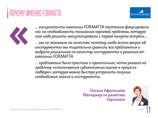 «почему именно formatta 
… консультанты компании FORMATTA постоянно фокусировали 
нас на необходимости понимания корневой проблемы, которую 
нам надо решить, консультировали с первой минуты встречи … 
… мы не экономим на качестве, поэтому, когда встал вопрос об 
инструментах мы тщательно сравнили все предложения и 
выбрали уникальные по качеству инструменты и решения от 
компании FORMATTA. 
… предложение было простым и практичным, четко указало на 
проблему «столкновения субъективных оценок в процессе 
подбора», которую можно быстро устранить получив 
необходимые знания и инструменты. 
Разработано консалтинговой компанией FORMATTA 
11 
Оксана Афанасьева 
Менеджер по развитию 
персонала 
 