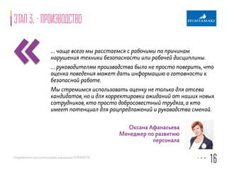 «Этап 3. - производство 
… чаще всего мы расстаемся с рабочими по причинам 
нарушения техники безопасности или рабочей дисциплины. 
… руководителям производства было не просто поверить, что 
оценка поведения может дать информацию о готовности к 
безопасной работе. 
Мы стремимся использовать оценку не только для отсева 
кандидатов, но и для корректировки ожиданий от наших новых 
сотрудников, кто просто добросовестный трудяга, а кто 
имеет потенциал для рацпредложений и руководства сменой. 
Разработано консалтинговой компанией FORMATTA 
16 
Оксана Афанасьева 
Менеджер по развитию 
персонала 
 