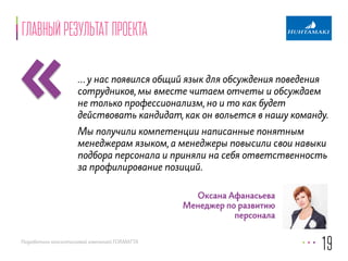 «главный результат проекта 
… у нас появился общий язык для обсуждения поведения 
сотрудников, мы вместе читаем отчеты и обсуждаем 
не только профессионализм, но и то как будет 
действовать кандидат, как он вольется в нашу команду. 
Мы получили компетенции написанные понятным 
менеджерам языком, а менеджеры повысили свои навыки 
подбора персонала и приняли на себя ответственность 
за профилирование позиций. 
Разработано консалтинговой компанией FORMATTA 
19 
Оксана Афанасьева 
Менеджер по развитию 
персонала 
 