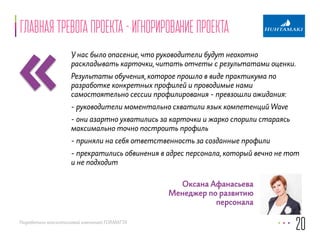 «Главная тревога проекта - игнорирование проекта 
У нас было опасение, что руководители будут неохотно 
раскладывать карточки, читать отчеты с результатами оценки. 
Результаты обучения, которое прошло в виде практикума по 
разработке конкретных профилей и проводимые нами 
самостоятельно сессии профилирования - превзошли ожидания: 
- руководители моментально схватили язык компетенций Wave 
- они азартно ухватились за карточки и жарко спорили стараясь 
максимально точно построить профиль 
- приняли на себя ответственность за созданные профили 
- прекратились обвинения в адрес персонала, который вечно не тот 
и не подходит 
Разработано консалтинговой компанией FORMATTA 
20 
Оксана Афанасьева 
Менеджер по развитию 
персонала 
 