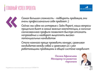 «Главный успех проекта 
Самая большая сложность - подбирать продавцов, они 
очень профессионально себя продают :) 
Сейчас мы идем на интервью с Sales Report, наши вопросы 
прицельно бьют в самые важные компетенции, а наличие 
согласованного профиля позволяет быстро отсекать 
непроходных и наоборот выцеплять высоко- 
потенциальных кандидатов 
Стало намного проще проводить конкурс, сравнивая 
кандидатов между собой и сравнивая их с уже 
работающими продавцами в общей системе координат 
Разработано консалтинговой компанией FORMATTA 
21 
Оксана Афанасьева 
Менеджер по развитию 
персонала 
 