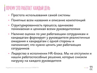 почему это работает каждый день 
• Простота использования самой системы 
• Понятные всем названия и описание компетенций 
• Структурированность процесса, одинаково 
понимаемая и ценимая всеми руководителями 
• Наличие оценки по уже работающим сотрудникам и 
кандидатам формирует у руководителя реалистичные 
ожидания к кандидатам с одной стороны и 
напоминает, что нужно ценить уже работающих 
сотрудников 
• Лидерство в исполнении HR-блока. Мы не отступили и 
нашли работоспособные решения, которые снизили 
нагрузку на каждого руководителя 
Разработано консалтинговой компанией FORMATTA 
22 
 