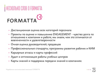 Несколько слов о FORMATTA 
• Дистанционная оценка всех категорий персонала 
• Проекты по оценке и повышению ENGAGEMENT - чувство долга по 
отношению к компании и работе, мы знаем, чем это отличается от 
вовлеченности и удовлетворенности 
• Очная оценка руководителей, продавцов 
• Профессиональные стандарты, программы развития рабочих и КИМ 
• Карьерные атласы и карты профессий 
• Аудит и оптимизация работы учебных центров 
• Карты знаний и поддержка передачи знаний в компаниях 
Разработано консалтинговой компанией FORMATTA 
23 
 