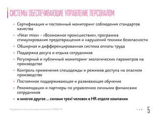 Системы обеспечивающие управление персоналом 
• Сертификация и постоянный мониторинг соблюдения стандартов 
качества 
• «Near miss» - «Возможное происшествие», программа 
стимулирования предотвращения и нарушений техники безопасности 
• Обширная и дифференцированная система оплаты труда 
• Поддержка досуга и отдыха сотрудников 
• Регулярный и публичный мониторинг экологических параметров на 
производстве 
• Контроль применения спецодежды и режимов доступа на опасном 
производстве 
• Постоянное поддерживающее и развивающее обучение 
• Рекомендации и партнеры по управлению личными финансами 
сотрудников 
• и многое другое … силами трех! человек в HR отделе компании 
Разработано консалтинговой компанией FORMATTA 
5 
 