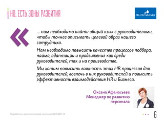 « 
Разработано консалтинговой компанией FORMATTA 
Оксана Афанасьева 
Менеджер по развитию 
персонала 
но, есть зоны развития 
… нам необходимо найти общий язык с руководителями, 
чтобы точнее описывать целевой образ нашего 
сотрудника. 
Нам необходимо повысить качество процессов подбора, 
найма, адаптации и продвижения как среди 
руководителей, так и на производстве. 
Мы хотим повысить важность этих HR процессов для 
руководителей, вовлечь в них руководителей и повысить 
эффективность взаимодействия HR и Бизнеса. 
6 
 