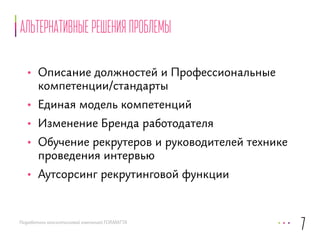 Альтернативные решения проблемы 
• Описание должностей и Профессиональные 
компетенции/стандарты 
• Единая модель компетенций 
• Изменение Бренда работодателя 
• Обучение рекрутеров и руководителей технике 
проведения интервью 
• Аутсорсинг рекрутинговой функции 
Разработано консалтинговой компанией FORMATTA 
7 
 