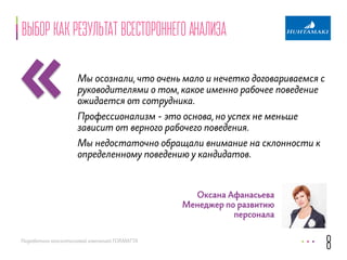 «Выбор как результат всестороннего анализа 
Мы осознали, что очень мало и нечетко договариваемся с 
руководителями о том, какое именно рабочее поведение 
ожидается от сотрудника. 
Профессионализм - это основа, но успех не меньше 
зависит от верного рабочего поведения. 
Мы недостаточно обращали внимание на склонности к 
определенному поведению у кандидатов. 
Разработано консалтинговой компанией FORMATTA 
8 
Оксана Афанасьева 
Менеджер по развитию 
персонала 
 