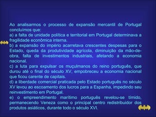 Ao analisarmos o processo de expansão mercantil de Portugal concluímos que: a) a falta de unidade política e territorial em Portugal determinava a fragilidade econômica interna. b) a expansão do império acarretava crescentes despesas para o Estado, queda da produtividade agrícola, diminuição da mão-de-obra, falta de investimentos industriais, afetando a economia nacional. c) a luta para expulsar os muçulmanos do reino português, que durou até o final do século XV, empobreceu a economia nacional que ficou carente de capitais. d) a liberdade comercial praticada pelo Estado português no século XV levou ao escoamento dos lucros para a Espanha, impedindo seu reinvestimento em Portugal. e) o empreendimento marítimo português revelou-se tímido, permanecendo Veneza como o principal centro redistribuidor dos produtos asiáticos, durante todo o século XVI. 