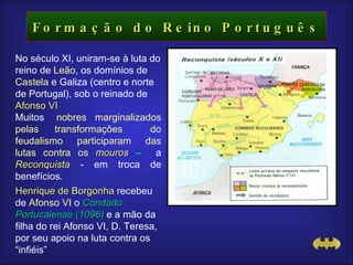 Formação do Reino Português No século XI, uniram-se à luta do reino de  Leão,  os domínios de  Castela  e Galiza (centro e norte de Portugal), sob o reinado de  Afonso VI Muitos   nobres marginalizados pelas transformações  do feudalismo   participaram das lutas contra os  mouros  –  a   Reconquista  -   em troca de benefícios. Henrique de Borgonha  recebeu de  Afonso VI  o  Condado Portucalense (1096)  e a mão da filha do rei Afonso VI, D. Teresa,  por seu apoio na luta contra os “infiéis” 