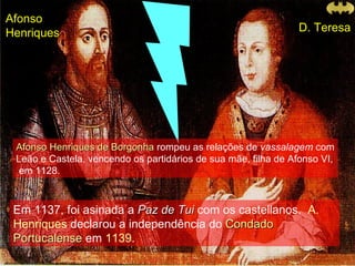 Afonso Henriques de Borgonha  rompeu as relações de  vassalagem  com Leão e Castela, vencendo os partidários de sua mãe, filha de Afonso VI,  em 1128.  Em 1137, foi asinada a  Paz de Tui  com os castellanos.   A. Henriques  declarou a independência do   Condado Portucalense  em  1139 .  Afonso  Henriques D. Teresa 