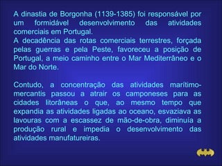 A dinastia de Borgonha (1139-1385) foi responsável por um formidável desenvolvimento das atividades comerciais em Portugal. A decadência das rotas comerciais terrestres, forçada pelas guerras e pela Peste, favoreceu a posição de Portugal, a meio caminho entre o Mar Mediterrâneo e o Mar do Norte. Contudo, a concentração das atividades marítimo-mercantis passou a atrair os camponeses para as cidades litorâneas o que, ao mesmo tempo que expandia as atividades ligadas ao oceano, esvaziava as lavouras com a escassez de mão-de-obra, diminuía a produção rural e impedia o desenvolvimento das atividades manufatureiras. 