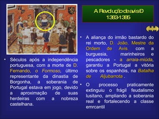A Revolução de avis – 1383-1385 Séculos após a independência portuguesa, com a morte de  D. Fernando,  o Formoso ,  último representante da dinastia de Borgonha, a soberania de Portugal estava em jogo, devido a aproximação de suas herdeiras com a nobreza castelhana.  A aliança do irmão bastardo do rei morto,  D.   João, Mestre da Ordem de Avis ,  com a burguesia,  marinheiros e pescadores -   a  arraia-miúda ,   garantiu a   Portugal a vitória sobre os espanhóis, na   Batalha de  Aljubarrota   .   O processo praticamente extinguiu o frágil feudalismo lusitano, ampliando a soberania real e fortalecendo a classe emrcantil 