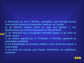 A Revolução de Avis (1383/85), possibilitou que Portugal tivesse uma posição pioneira na expansão marítima, em virtude: a) do domínio lusitano sobre as rotas que ligavam o mar Mediterrâneo aos centros comerciais do Mar do Norte. b) da influência que a burguesia mercantil passou a ter junto ao poder central. c) da política seguida por D. Fernando, o Formoso, apoiando as expedições marítimas. d) da liberalização do processo político, como forma de superar a crise feudal. e) da perda de controle, pelo Estado centralizado, do capitalismo comercial. 