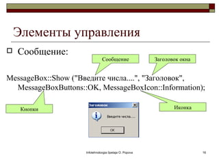 Элементы управления
   Сообщение:
                                Сообщение                Заголовок окна


MessageBox::Show ("Введите числа....", "Заголовок",
  MessageBoxButtons::OK, MessageBoxIcon::Information);

     Кнопки                                                     Иконка




                     Infotehnoloogia õpetaja O. Popova                    16
 