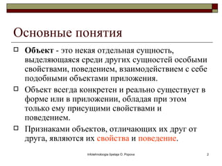 Основные понятия
   Объект - это некая отдельная сущность,
    выделяющаяся среди других сущностей особыми
    свойствами, поведением, взаимодействием с себе
    подобными объектами приложения.
   Объект всегда конкретен и реально существует в
    форме или в приложении, обладая при этом
    только ему присущими свойствами и
    поведением.
   Признаками объектов, отличающих их друг от
    друга, являются их свойства и поведение.
                   Infotehnoloogia õpetaja O. Popova   2
 
