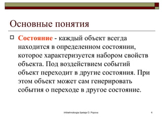 Основные понятия
   Состояние - каждый объект всегда
    находится в определенном состоянии,
    которое характеризуется набором свойств
    объекта. Под воздействием событий
    объект переходит в другие состояния. При
    этом объект может сам генерировать
    события о переходе в другое состояние.

                 Infotehnoloogia õpetaja O. Popova   4
 