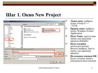 Шаг 1. Окно New Project
                                                    Левое окно: выбрать
                                                     пункт Visual C++
                                                     ->CLR
                                                    Правое окно: выбрать
                                                     пункт Windows Forms
                                                     Application
                                                    Поле Name: ввести имя
                                                     папки для хранения
                                                     проекта (Sample)
                                                    Поле Location:
                                                     используя кнопку
                                                     Browse выбрать диск и
                                                     папку для хранения
                                                     проекта
                                                    По команде кнопки ОК
                                                     будет создана папка с
                                                     указанным вами именем

             Infotehnoloogia õpetaja O. Popova                       9
 