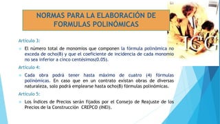 Artículo 3:
 El número total de monomios que componen la fórmula polinómica no
exceda de ocho(8) y que el coeficiente de incidencia de cada monomio
no sea inferior a cinco centésimos(0.05).
Artículo 4:
 Cada obra podrá tener hasta máximo de cuatro (4) fórmulas
polinómicas. En caso que en un contrato existan obras de diversas
naturaleza, solo podrá emplearse hasta ocho(8) fórmulas polinómicas.
Artículo 5:
 Los Índices de Precios serán fijados por el Consejo de Reajuste de los
Precios de la Construcción CREPCO (INEI).
NORMAS PARA LA ELABORACIÓN DE
FORMULAS POLINÓMICAS
 