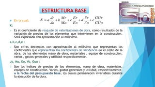 ESTRUCTURA BASE
 En la cual:
K:
 Es el coeficiente de reajuste de valorizaciones de obra, como resultados de la
variación de precios de los elementos que intervienen en la construcción.
Será expresado con aproximación al milésimo.
a,b,c,d,e :
 Son cifras decimales con aproximación al milésimo que representan los
coeficientes que representan los coeficientes de incidencia en el costo de la
obra, de los elementos mano de obra, materiales , equipo de construcción,
varios , gastos generales y utilidad respectivamente.
Jo, Mo, Eo, Vo, Guo :
 Son los índices de precios de los elementos, mano de obra, materiales,
equipos de construcción. Varios, gastos generales y utilidad, respectivamente,
a la fecha del presupuesto base, los cuales permanecen invariables durante
la ejecución de la obra.
GUo
GUr
e
Vo
Vr
d
Eo
Er
c
Mo
Mr
b
Jo
Jr
aK 
 