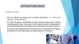 Jr, Mr, Er, Vr, Gur :
 Son los índices de precios de lo mismos elementos, a la fecha del
reajuste correspondiente.
 El índice de precio considerado en cada monomio tanto para la fecha
del presupuesto base, como para el del reajuste podrá corresponder al
promedio ponderado de los índices de tres(3) elementos como máximo.
 El producto del coeficiente de incidencia por el coeficiente de índices,
se expresa en cifras decimales con aproximación al milésimo.
ESTRUCTURA BASE
 