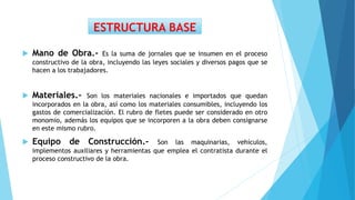  Mano de Obra.- Es la suma de jornales que se insumen en el proceso
constructivo de la obra, incluyendo las leyes sociales y diversos pagos que se
hacen a los trabajadores.
 Materiales.- Son los materiales nacionales e importados que quedan
incorporados en la obra, así como los materiales consumibles, incluyendo los
gastos de comercialización. El rubro de fletes puede ser considerado en otro
monomio, además los equipos que se incorporen a la obra deben consignarse
en este mismo rubro.
 Equipo de Construcción.- Son las maquinarias, vehículos,
implementos auxiliares y herramientas que emplea el contratista durante el
proceso constructivo de la obra.
ESTRUCTURA BASE
 