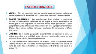  Varios.- Son los elementos que por su naturaleza, no pueden incluirse en
los correspondientes a mano de obra, materiales o equipos de construcción.
 Gastos Generales.- Son aquellos que debe efectuar el contratista
durante la construcción, derivados de la propia actividad empresarial del
mismo, por lo cual no pueden ser incluidos dentro de las partidas de la obra.
Comprenden gastos efectuados directamente en obra y proporcionalmente en
Oficina, tales como sueldos, jornales, alquileres de inmuebles, teléfono,
útiles, etc.
 Utilidad.-Es el monto que percibe el contratista por ejecutar la obra. Los
gastos generales y la utilidad serán siempre considerados como un solo
monomio dentro de las fórmulas polinómicas.
 Los coeficientes de incidencia varían de acuerdo con el tipo de obra de que
tratan y reflejan, en cada caso, la correspondiente estructura de costos. La
suma de todos los coeficientes de incidencia (a+b+c+d+e) será igual a la
unidad (1)
ESTRUCTURA BASE
 