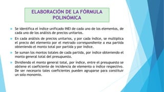 ELABORACIÓN DE LA FÓRMULA
POLINÓMICA
 Se identifica el índice unificado INEI de cada uno de los elementos, de
cada uno de los análisis de precios unitarios.
 En cada análisis de precios unitarios, y por cada índice, se multiplica
el precio del elemento por el metrado correspondiente a esa partida
obteniendo el monto total por partida y por índice.
 Se suman los montos totales de cada partida, por índice obteniendo el
monto general total del presupuesto.
 Dividiendo el monto general total, por índice, entre el presupuesto se
obtiene el coeficiente de incidencia de elemento o índice respectivo.
De ser necesario tales coeficientes pueden agruparse para constituir
un solo monomio.
 