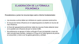 Procederemos a juntar los recursos bajo cuatro criterios fundamentales:
 Los recursos a unirse deben ser similares en cuanto a proceso constructivo.
 El recurso de menos influencia en el subpresupuesto se añadirá al recurso de
mas influencia.
 Al final del agrupamiento preliminar todos los recursos finales deberán tener
en lo posible una influencia de por lo menos 5.00%.
 De preferencia no agrupe el índice unificado 47 que corresponde a mano de
obra incluido leyes sociales, tampoco el 39 que es el índice general de precios
al consumidor y viene a ser los gastos generales y utilidad.
ELABORACIÓN DE LA FÓRMULA
POLINÓMICA
 