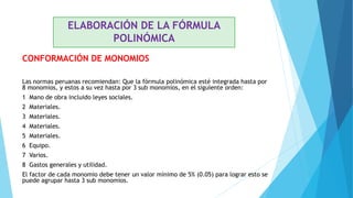 CONFORMACIÓN DE MONOMIOS
Las normas peruanas recomiendan: Que la fórmula polinómica esté integrada hasta por
8 monomios, y estos a su vez hasta por 3 sub monomios, en el siguiente orden:
1 Mano de obra incluido leyes sociales.
2 Materiales.
3 Materiales.
4 Materiales.
5 Materiales.
6 Equipo.
7 Varios.
8 Gastos generales y utilidad.
El factor de cada monomio debe tener un valor mínimo de 5% (0.05) para lograr esto se
puede agrupar hasta 3 sub monomios.
ELABORACIÓN DE LA FÓRMULA
POLINÓMICA
 