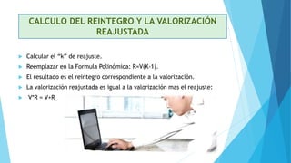 CALCULO DEL REINTEGRO Y LA VALORIZACIÓN
REAJUSTADA
 Calcular el “k” de reajuste.
 Reemplazar en la Formula Polinómica: R=V(K-1).
 El resultado es el reintegro correspondiente a la valorización.
 La valorización reajustada es igual a la valorización mas el reajuste:
 V*R = V+R
 