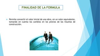 FINALIDAD DE LA FORMULA
 Permite convertir el valor inicial de una obra, en un valor equivalente,
tomando en cuenta los cambios en los precios de los insumos de
construcción.
 