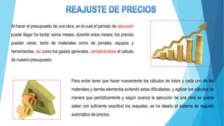 Al hacer el presupuesto de una obra, en la cual el periodo de ejecución
puede llegar ha tardar varios meses, durante estos meses, los precios
pueden variar, tanto de materiales como de jornales, equipos y
herramientas, así como los gastos generales, complicándose el calculo
de nuestro presupuesto.
Para evitar tener que hacer nuevamente los cálculos de todos y cada uno de los
materiales y demás elementos evitando estas dificultades, y agilizar los cálculos de
manera que periódicamente y según avanza la ejecución de una obra se pueda
saber con suficiente exactitud los reajustes, se ha ideado el sistema de reajuste
automático de precios.
 