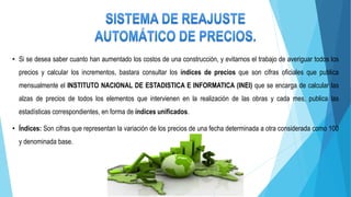 • Si se desea saber cuanto han aumentado los costos de una construcción, y evitarnos el trabajo de averiguar todos los
precios y calcular los incrementos, bastara consultar los índices de precios que son cifras oficiales que publica
mensualmente el INSTITUTO NACIONAL DE ESTADISTICA E INFORMATICA (INEI) que se encarga de calcular las
alzas de precios de todos los elementos que intervienen en la realización de las obras y cada mes, publica las
estadísticas correspondientes, en forma de índices unificados.
• Índices: Son cifras que representan la variación de los precios de una fecha determinada a otra considerada como 100
y denominada base.
 