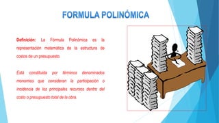 Definición: La Fórmula Polinómica es la
representación matemática de la estructura de
costos de un presupuesto.
Está constituida por términos denominados
monomios que consideran la participación o
incidencia de los principales recursos dentro del
costo o presupuesto total de la obra.
 