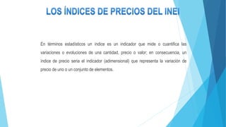 En términos estadísticos un índice es un indicador que mide o cuantifica las
variaciones o evoluciones de una cantidad, precio o valor; en consecuencia, un
índice de precio seria el indicador (adimensional) que representa la variación de
precio de uno o un conjunto de elementos.
 