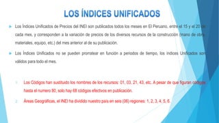  Los Índices Unificados de Precios del INEI son publicados todos los meses en El Peruano, entre el 15 y el 20 de
cada mes, y corresponden a la variación de precios de los diversos recursos de la construcción (mano de obra,
materiales, equipo, etc.) del mes anterior al de su publicación.
 Los Índices Unificados no se pueden prorratear en función a periodos de tiempo, los índices Unificados son
válidos para todo el mes.
1. Los Códigos han sustituido los nombres de los recursos: 01, 03, 21, 43, etc. A pesar de que figuran códigos
hasta el numero 80, solo hay 68 códigos efectivos en publicación.
2. Áreas Geográficas, el INEI ha dividido nuestro país en seis (06) regiones: 1, 2, 3, 4, 5, 6.
 