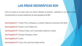 Como se muestra en el cuadro anexo, los índices Unificados se presentan codificados en una Tabla de doble
entrada teniendo en cuenta la clasificación de áreas geográficas del INEI:
Área Geográfica N 1: Tumbes, Piura, Lambayeque, La Libertad, Cajamarca, Amazonas y San Martín.
Área Geográfica Nº 2: Ancash, Lima, El callao e Ica.
Área Geográfica Nº 3: Huánuco, Pasco, Junín, Huancavelica, Ayacucho y Ucayali.
Área Geográfica Nº 4: Arequipa, Moquegua y Tacna.
Área Geográfica Nº 5: Loreto.
Área Geográfica Nº 6: Cusco, Puno, Apurímac y Madre de Dios.
 