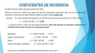 Se deben tener los datos del presupuesto de la Obra.
Primero se tiene que obtener que parte del total del presupuesto representa cada uno de los elementos,
teniendo en cuenta de que cada coeficiente debe ser igual o mayor a 0.05 o 5%.
Ejemplo: Si el sub. total del presupuesto es de 60 000 y la mano de obra (sin IGV) es 12 000, se tiene:
a = 12 000 / 60 000 = 1/5 = 0.200
, y luego se hace lo mismo con los demás elementos: Esta cifra decimal se denomina coeficiente de
incidencia de la mano de obra en el presupuesto total
Materiales: b = 30 600 / 60 000 = 0.510
Equipo y Herramientas: c = 3 000 / 60 000 = 0.050
Varios: d = 3 000 / 60 000 = 0.050
Gastos Generales y utilidades: e = 11400 / 60 000 = 0.190
La suma de los coeficientes de incidencia siempre tienen que sumar 1.
:
 