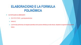  La norma para su elaboración:
 D.S. Nº 011-79-VC , que textualmente dice:
 Articulo 2.
 Las formulas polinomicas, de reajuste automático de los precios referidos por este articulo, adoptaran la siguiente forma general
básica:
 